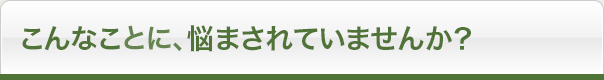 こんなことに、悩まされていませんか?